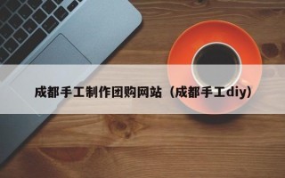 台山成都手工制作团购网站（成都手工diy）
